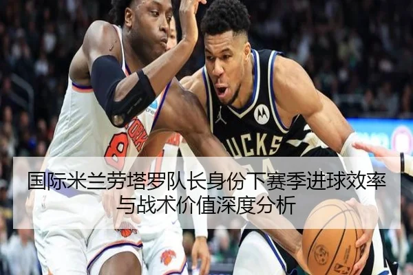 国际米兰劳塔罗队长身份下赛季进球效率与战术价值深度分析