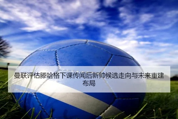 曼联评估滕哈格下课传闻后新帅候选走向与未来重建布局（kaiyun）