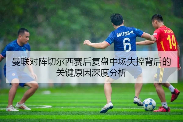 曼联对阵切尔西赛后复盘中场失控背后的关键原因深度分析