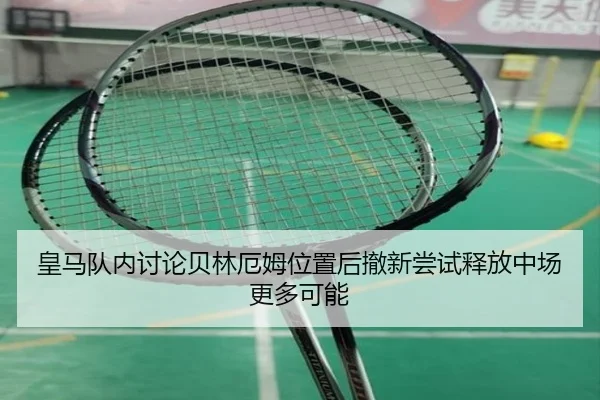 皇马队内讨论贝林厄姆位置后撤新尝试释放中场更多可能