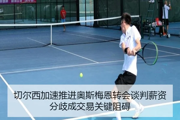 切尔西加速推进奥斯梅恩转会谈判薪资分歧成交易关键阻碍（kaiyun）