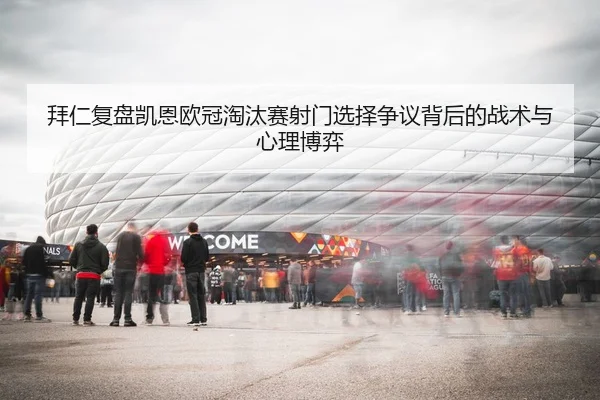 拜仁复盘凯恩欧冠淘汰赛射门选择争议背后的战术与心理博弈（kaiyun）