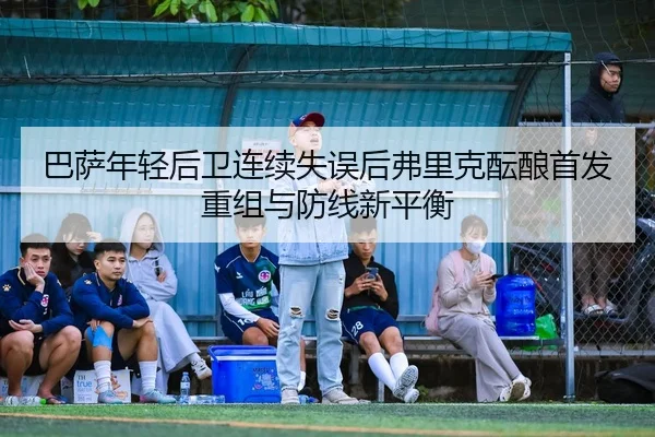 巴萨年轻后卫连续失误后弗里克酝酿首发重组与防线新平衡 | kaiyun