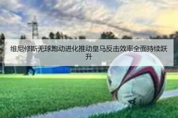维尼修斯无球跑动进化推动皇马反击效率全面持续跃升